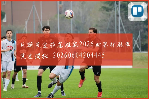 巨额奖金花落谁家2026世界杯冠军奖金揭秘_20260604204445