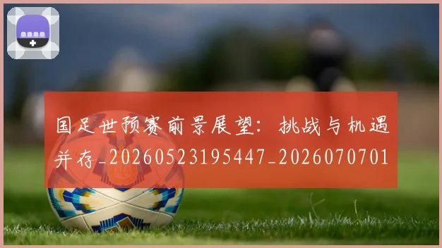 国足世预赛前景展望：挑战与机遇并存_20260523195447_20260707013754