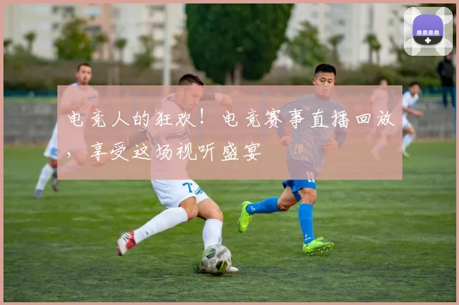电竞人的狂欢！电竞赛事直播回放，享受这场视听盛宴