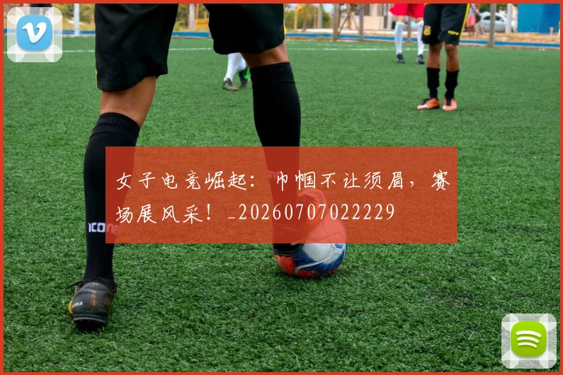 女子电竞崛起：巾帼不让须眉，赛场展风采！_20260707022229