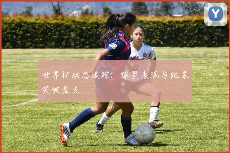 世界杯动态追踪：球星表现与纪录突破盘点