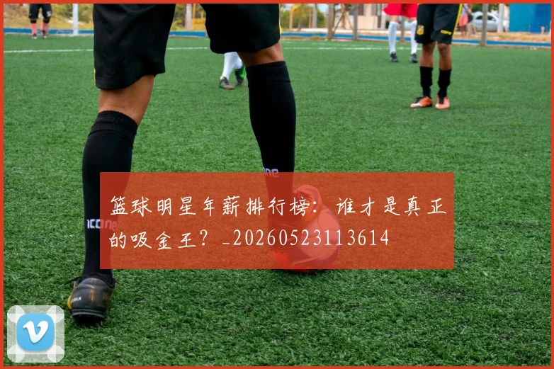 篮球明星年薪排行榜：谁才是真正的吸金王？_20260523113614
