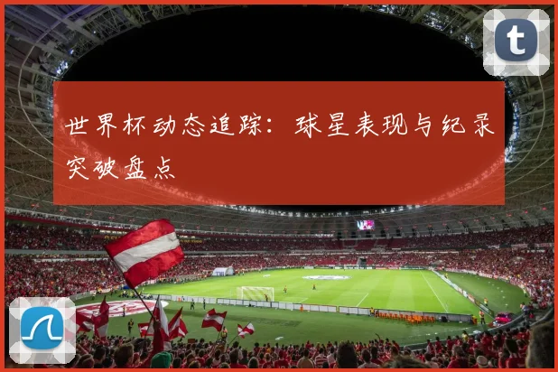 世界杯动态追踪：球星表现与纪录突破盘点