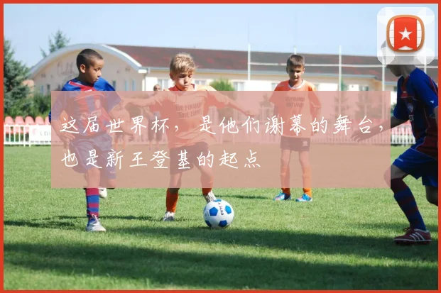 这届世界杯，是他们谢幕的舞台，也是新王登基的起点