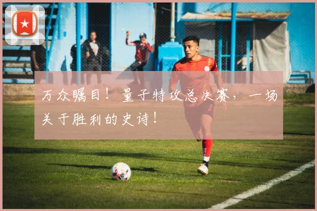 万众瞩目！量子特攻总决赛，一场关于胜利的史诗！
