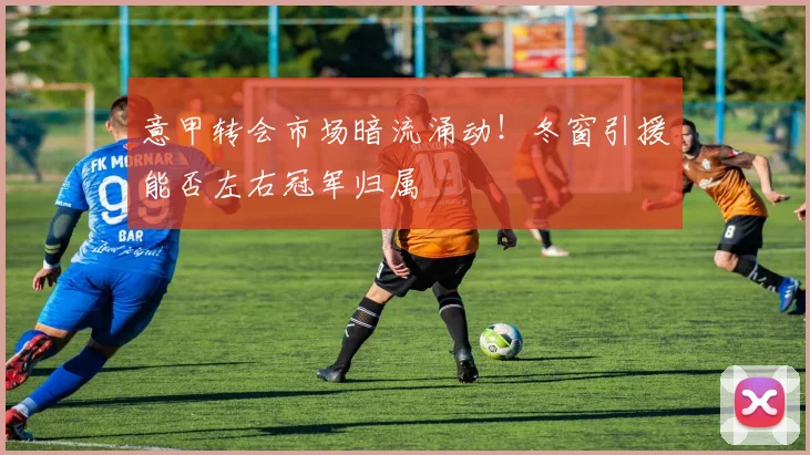 意甲转会市场暗流涌动！冬窗引援能否左右冠军归属