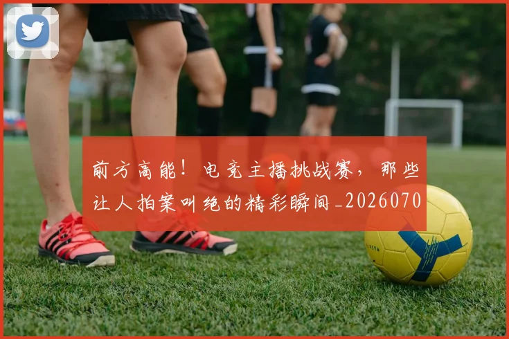 前方高能！电竞主播挑战赛，那些让人拍案叫绝的精彩瞬间_20260704173959