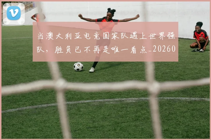 当澳大利亚电竞国家队遇上世界强队，胜负已不再是唯一看点_20260707152554