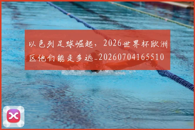 以色列足球崛起，2026世界杯欧洲区他们能走多远_20260704165510